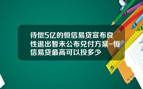 待偿5亿的恒信易贷宣布良性退出暂未公布兑付方案-恒信易贷最高可以投多少