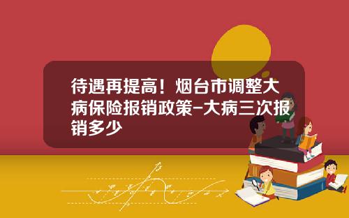 待遇再提高！烟台市调整大病保险报销政策-大病三次报销多少