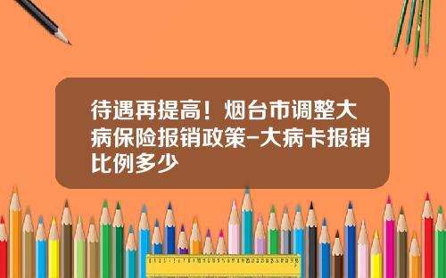 待遇再提高！烟台市调整大病保险报销政策-大病卡报销比例多少