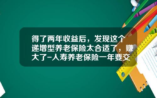 得了两年收益后，发现这个递增型养老保险太合适了，赚大了-人寿养老保险一年要交多少