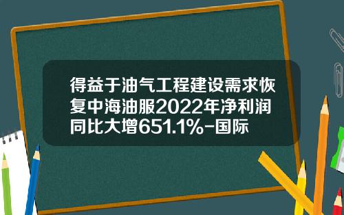 得益于油气工程建设需求恢复中海油服2022年净利润同比大增651.1%-国际油服公司