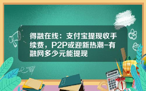 得融在线：支付宝提现收手续费，P2P或迎新热潮-有融网多少元能提现