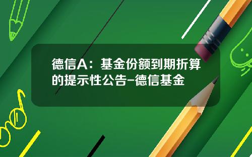 德信A：基金份额到期折算的提示性公告-德信基金