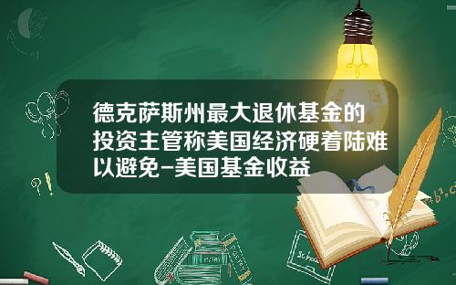 德克萨斯州最大退休基金的投资主管称美国经济硬着陆难以避免-美国基金收益