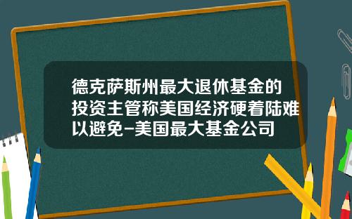 德克萨斯州最大退休基金的投资主管称美国经济硬着陆难以避免-美国最大基金公司