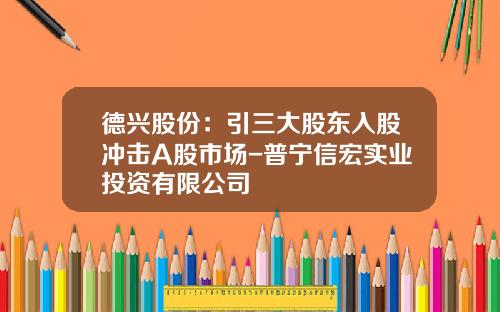 德兴股份：引三大股东入股冲击A股市场-普宁信宏实业投资有限公司
