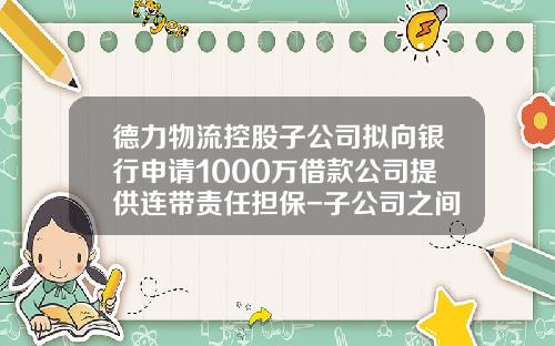 德力物流控股子公司拟向银行申请1000万借款公司提供连带责任担保-子公司之间借款