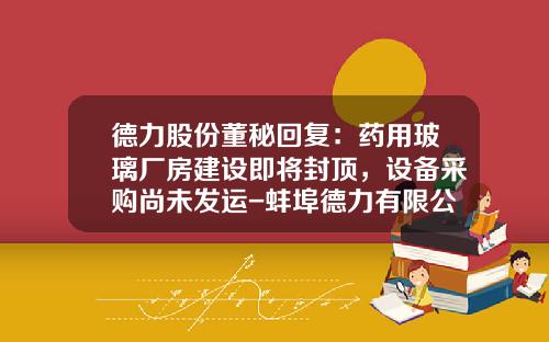 德力股份董秘回复：药用玻璃厂房建设即将封顶，设备采购尚未发运-蚌埠德力有限公司