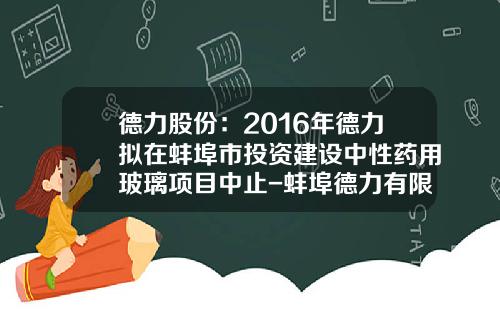 德力股份：2016年德力拟在蚌埠市投资建设中性药用玻璃项目中止-蚌埠德力有限公司