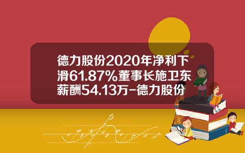 德力股份2020年净利下滑61.87%董事长施卫东薪酬54.13万-德力股份有限公司老板