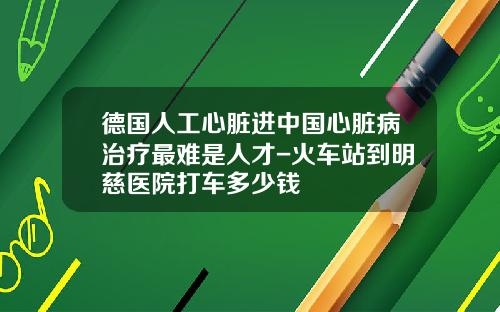 德国人工心脏进中国心脏病治疗最难是人才-火车站到明慈医院打车多少钱