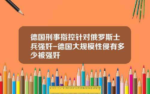 德国刑事指控针对俄罗斯士兵强奸-德国大规模性侵有多少被强奸