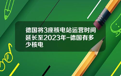 德国将3座核电站运营时间延长至2023年-德国有多少核电