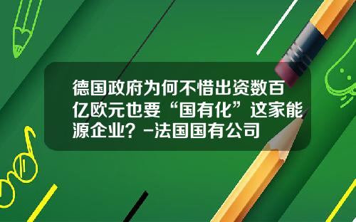 德国政府为何不惜出资数百亿欧元也要“国有化”这家能源企业？-法国国有公司