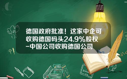 德国政府批准！这家中企可收购德国码头24.9%股权-中国公司收购德国公司