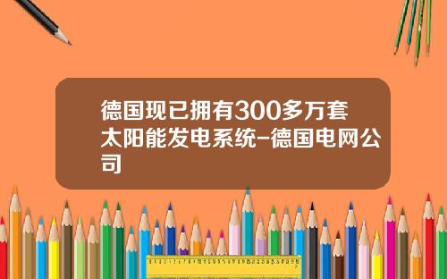 德国现已拥有300多万套太阳能发电系统-德国电网公司