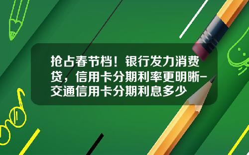 抢占春节档！银行发力消费贷，信用卡分期利率更明晰-交通信用卡分期利息多少