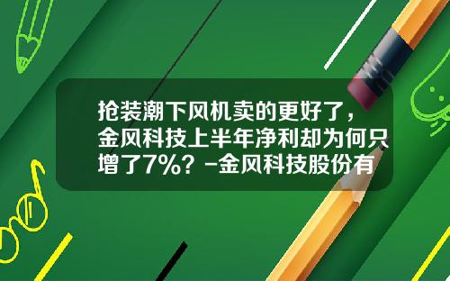 抢装潮下风机卖的更好了，金风科技上半年净利却为何只增了7%？-金风科技股份有限公司