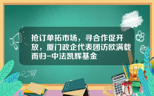 抢订单拓市场，寻合作促开放，厦门政企代表团访欧满载而归-中法凯辉基金