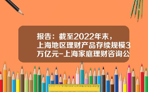 报告：截至2022年末，上海地区理财产品存续规模3万亿元-上海家庭理财咨询公司