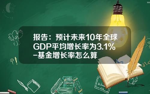 报告：预计未来10年全球GDP平均增长率为3.1%-基金增长率怎么算
