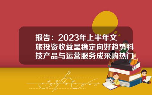 报告：2023年上半年文旅投资收益呈稳定向好趋势科技产品与运营服务成采购热门-投资收益多少