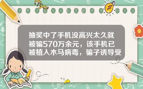 抽奖中了手机没高兴太久就被骗570万余元，该手机已被植入木马病毒，骗子诱导受害人在指定APP上“投资理财”-买基金送手机