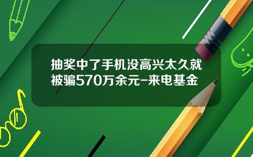 抽奖中了手机没高兴太久就被骗570万余元-来电基金