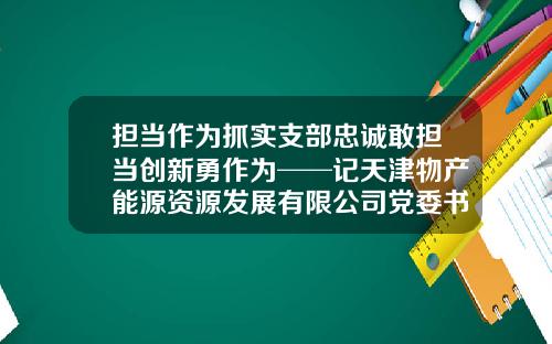 担当作为抓实支部忠诚敢担当创新勇作为──记天津物产能源资源发展有限公司党委书记、董事长强军-天津物产集团下属能源公司