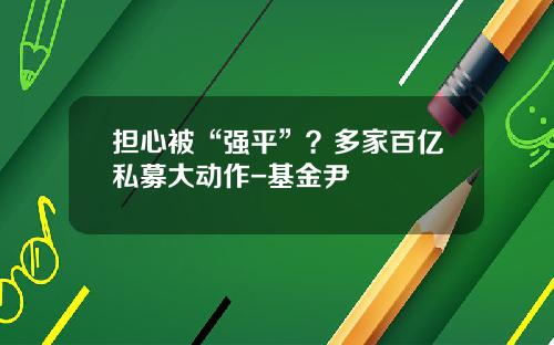 担心被“强平”？多家百亿私募大动作-基金尹