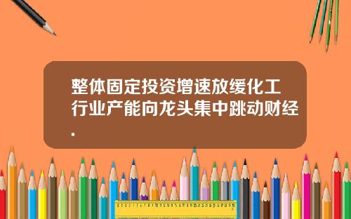 整体固定投资增速放缓化工行业产能向龙头集中跳动财经.