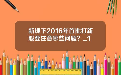 新规下2016年首批打新股要注意哪些问题？_1
