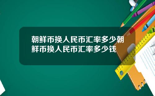 朝鲜币换人民币汇率多少朝鲜币换人民币汇率多少钱