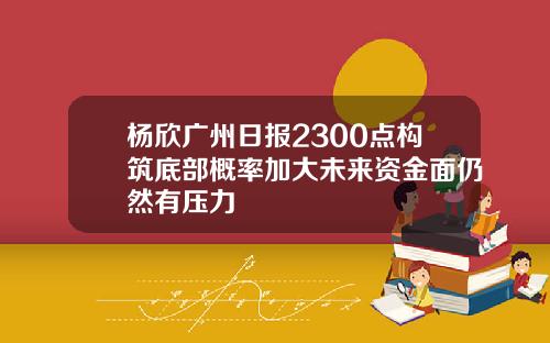 杨欣广州日报2300点构筑底部概率加大未来资金面仍然有压力