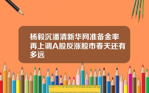 杨毅沉潘清新华网准备金率再上调A股反涨股市春天还有多远