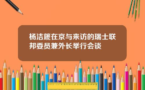 杨洁篪在京与来访的瑞士联邦委员兼外长举行会谈
