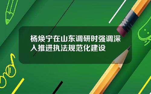 杨焕宁在山东调研时强调深入推进执法规范化建设