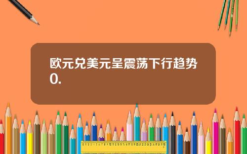 欧元兑美元呈震荡下行趋势0.
