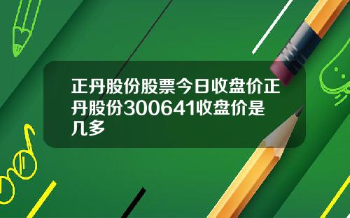 正丹股份股票今日收盘价正丹股份300641收盘价是几多