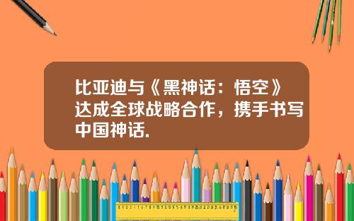 比亚迪与《黑神话：悟空》达成全球战略合作，携手书写中国神话.