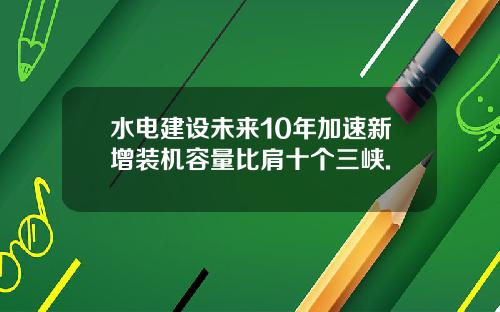 水电建设未来10年加速新增装机容量比肩十个三峡.