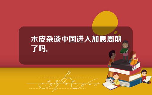 水皮杂谈中国进入加息周期了吗.