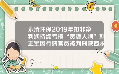永清环保2019年扣非净利润持续亏损“灵魂人物”刘正军因行贿官员被判刑陕西永清环保工程有限公司【前列康】