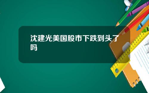 沈建光美国股市下跌到头了吗