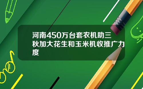 河南450万台套农机助三秋加大花生和玉米机收推广力度
