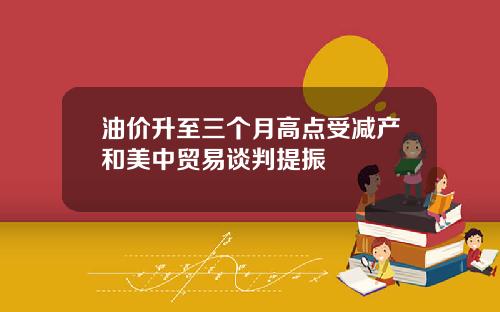 油价升至三个月高点受减产和美中贸易谈判提振