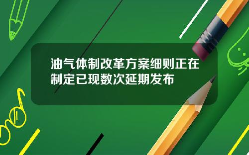 油气体制改革方案细则正在制定已现数次延期发布