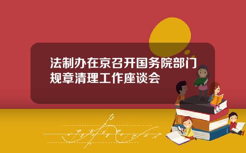 法制办在京召开国务院部门规章清理工作座谈会