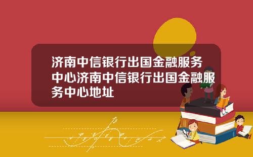 济南中信银行出国金融服务中心济南中信银行出国金融服务中心地址
