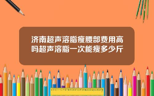 济南超声溶脂瘦腰部费用高吗超声溶脂一次能瘦多少斤